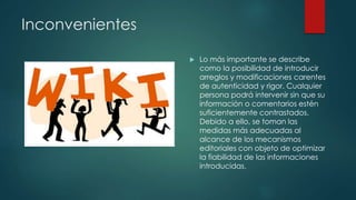Inconvenientes
 Lo más importante se describe
como la posibilidad de introducir
arreglos y modificaciones carentes
de autenticidad y rigor. Cualquier
persona podrá intervenir sin que su
información o comentarios estén
suficientemente contrastados.
Debido a ello, se toman las
medidas más adecuadas al
alcance de los mecanismos
editoriales con objeto de optimizar
la fiabilidad de las informaciones
introducidas.
 