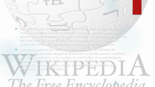  Las aplicaciones de mayor peso y a la que le debe su mayor fama
hasta el momento ha sido la creación de enciclopedias colectivas,
género al que pertenece Wikipedia. Existen muchas otras aplicaciones
más cercanas a la coordinación de informaciones y acciones, o la
puesta en común de conocimientos o textos dentro de grupos.
 La mayor parte de los wikis actuales conservan un historial de
cambios que permite recuperar fácilmente cualquier estado anterior y
ver qué usuario hizo cada cambio, lo cual facilita el mantenimiento
conjunto y el control de usuarios nocivos. Habitualmente, sin
necesidad de una revisión previa, se actualiza el contenido que
muestra la página wiki editada.
 