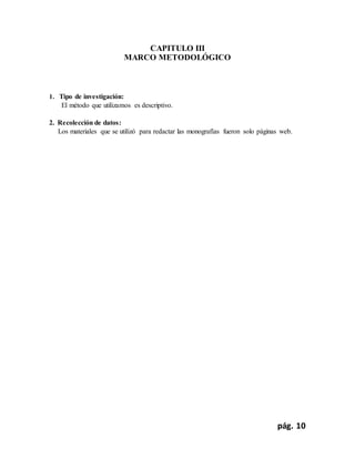 pág. 10
CAPITULO III
MARCO METODOLÓGICO
1. Tipo de investigación:
El método que utilizamos es descriptivo.
2. Recolección de datos:
Los materiales que se utilizó para redactar las monografías fueron solo páginas web.
 