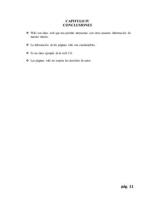 pág. 11
CAPITULO IV
CONCLUSIONES
 Wiki son sitios web que nos permite interactuar con otros usuarios información de
nuestro interés.
 La información de las páginas wiki son cuestionables.
 Es un claro ejemplo de la web 2.0.
 Las páginas wiki no respeta los derechos de autor.
 