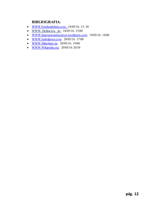 pág. 12
BIBLIOGRAFIA:
 WWW.Estefaniableda.com. 18/05/16. 13: 30
 WWW. Definición. de. 18/05/16. 15:00
 WWW.Innovacioneducativa.wordpress.com. 19/05/16. 18:00
 WWW.Isabelperez.com. 20/05/16. 17:00
 WWW.Slideshare.ne. 20/05/16. 19:00
 WWW.Wikipedia.org. 20/05/16 20:30
 