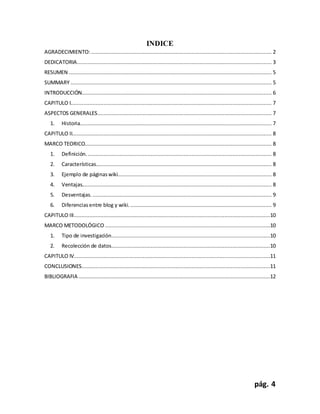 pág. 4
INDICE
AGRADECIMIENTO:................................................................................................................... 2
DEDICATORIA............................................................................................................................ 3
RESUMEN ................................................................................................................................. 5
SUMMARY ................................................................................................................................ 5
INTRODUCCIÓN......................................................................................................................... 6
CAPITULO I................................................................................................................................ 7
ASPECTOS GENERALES............................................................................................................... 7
1. Historia.......................................................................................................................... 7
CAPITULO II............................................................................................................................... 8
MARCO TEORICO....................................................................................................................... 8
1. Definición. ..................................................................................................................... 8
2. Características................................................................................................................ 8
3. Ejemplo de páginaswiki.................................................................................................. 8
4. Ventajas......................................................................................................................... 8
5. Desventajas. .................................................................................................................. 9
6. Diferencias entre blog y wiki. .......................................................................................... 9
CAPITULO III.............................................................................................................................10
MARCO METODOLÓGICO .........................................................................................................10
1. Tipo de investigación.....................................................................................................10
2. Recolección de datos.....................................................................................................10
CAPITULO IV.............................................................................................................................11
CONCLUSIONES........................................................................................................................11
BIBLIOGRAFIA ..........................................................................................................................12
 