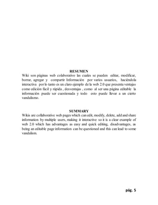 pág. 5
RESUMEN
Wiki son páginas web colaborativo las cuales se pueden editar, modificar,
borrar, agregar y compartir Información por varios usuarios, haciéndola
interactiva porlo tanto es un claro ejemplo de la web 2.0 que presenta ventajas
como edición fácil y rápida , desventajas , como al ser una página editable la
información puede ser cuestionada y todo esto puede llevar a un cierto
vandalismo.
SUMMARY
Wikis are collaborative web pages which can edit, modify, delete, add and share
information by multiple users, making it interactive so it is a clear example of
web 2.0 which has advantages as easy and quick editing, disadvantages, as
being an editable page information can be questioned and this can lead to some
vandalism.
 