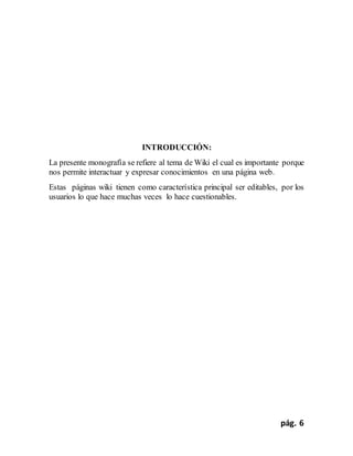 pág. 6
INTRODUCCIÓN:
La presente monografía se refiere al tema de Wiki el cual es importante porque
nos permite interactuar y expresar conocimientos en una página web.
Estas páginas wiki tienen como característica principal ser editables, por los
usuarios lo que hace muchas veces lo hace cuestionables.
 