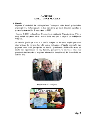 pág. 7
CAPITULO I
ASPECTOS GENERALES
1. Historia.
El primer WikiWikiWeb fue creado por Ward Cunningham, quien inventó y dio nombre
al concepto wiki (la base de datos en línea más simple que pueda funcionar) y produjo la
primera implementación de un servidor en 1995.
En enero de 2001, los fundadores del proyecto de enciclopedia Nupedia, Jimmy Wales y
Larry Sanger, decidieron utilizar un wiki como base para el proyecto de enciclopedia
Wikipedia.
El wiki más grande que existe es la versión en inglés de Wikipedia, seguida por varias
otras versiones del proyecto. Los wikis que no pertenecen a Wikipedia son mucho más
pequeños y con menor participación de usuarios, generalmente debido al hecho de ser
mucho más especializados. Es muy frecuente, por ejemplo, la creación de wikis para
proveer de documentación a programas informáticos, especialmente los desarrollados en
software libre.
Imagen 01: Ward Cunningham
 