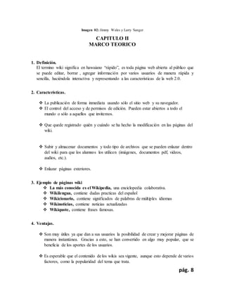 pág. 8
Imagen 02: Jimmy Wales y Larry Sanger
CAPITULO II
MARCO TEORICO
1. Definición.
El termino wiki significa en hawaiano “rápido”, es toda página web abierta al público que
se puede editar, borrar , agregar información por varios usuarios de manera rápida y
sencilla, haciéndola interactiva y representando a las características de la web 2.0.
2. Características.
 La publicación de forma inmediata usando sólo el sitio web y su navegador.
 El control del acceso y de permisos de edición. Pueden estar abiertos a todo el
mundo o sólo a aquellos que invitemos.
 Que quede registrado quién y cuándo se ha hecho la modificación en las páginas del
wiki.
 Subir y almacenar documentos y todo tipo de archivos que se pueden enlazar dentro
del wiki para que los alumnos los utilicen (imágenes, documentos pdf, videos,
audios, etc.).
 Enlazar páginas exteriores.
3. Ejemplo de páginas wiki
 La más conocida es el Wikipedia, una enciclopedia colaborativa.
 Wikilengua, contiene dudas practicas del español
 Wikicionario, contiene significados de palabras de múltiples idiomas
 Wikinoticias, contiene noticias actualizadas
 Wikiquote, contiene frases famosas.
4. Ventajas.
 Son muy útiles ya que dan a sus usuarios la posibilidad de crear y mejorar páginas de
manera instantánea. Gracias a esto, se han convertido en algo muy popular, que se
beneficia de los aportes de los usuarios.
 Es esperable que el contenido de los wikis sea vigente, aunque esto depende de varios
factores, como la popularidad del tema que trata.
 