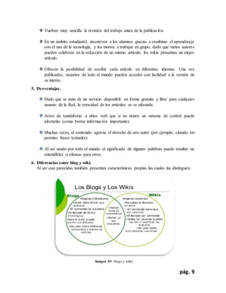 pág. 9
 Vuelven muy sencilla la revisión del trabajo antes de la publicación.
 En un ámbito estudiantil, incentivan a los alumnos gracias a combinar el aprendizaje
con el uso de la tecnología, y los motiva a trabajar en grupo, dado que varios autores
pueden colaborar en la redacción de un mismo artículo, los wikis presentan un mejor
artículo.
 Ofrecen la posibilidad de escribir cada artículo en diferentes idiomas. Una vez
publicados, usuarios de todo el mundo pueden acceder con facilidad a la versión de
su interés.
5. Desventajas.
 Dado que se trata de un servicio disponible en forma gratuita y libre para cualquier
usuario de la Red, la veracidad de los artículos se ve afectada.
 Actos de vandalismo a sitios web que si no tienen un sistema de control puede
afectarlas (como borrar información importante).
 Muchas veces, el contenido agravia el derecho de otro autor (por ejemplo, citando sin
permiso frases textuales).
 Al ser usado por todo el mundo el significado de algunas palabras puede resultar no
entendibles u ofensas para otros.
6. Diferencias entre blog y wiki.
Al ser casi parecidas también presentan características propias las cuales las distinguen.
Imagen 03: blogs y wikis
 