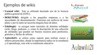 Ejemplos de wikis
• Usemod wiki: Este es utilizado haciendo uso de la licencia
publica general de (GNU)
• DOKUWIKI: dirigido a las pequeñas empresas y a las
necesidades de documentación. Funciona con archivos de texto
plano y por lo tanto no necesita ninguna base de datos
• Edublogki: se recogen tanto tutoriales de distintas utilidades
(wiki, blogs, podcasts...), como la descripción de una selección
de utilidades que pueden ser buenos recursos para profesores,
gratuitos y fáciles de utilizar.
• Aulawiki21: se utiliza como soporte para realizar cursos y
talleres presenciales, donde la importancia radica en la enseñanza
y el aprendizaje, esta wiki es totalmente educativa
 