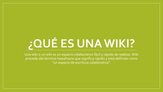 ¿QUÉ ES UNA WIKI?
Una wiki o un wiki es un espacio colaborativo fácil y rápido de realizar. Wiki
procede del término hawahiano que significa rápido y está definido como
"un espacio de escritura colaborativa".