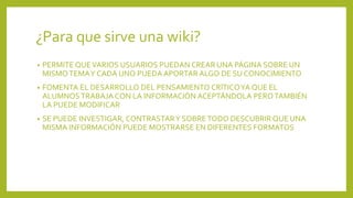 ¿Para que sirve una wiki?
• PERMITE QUEVARIOS USUARIOS PUEDAN CREAR UNA PÁGINA SOBRE UN
MISMOTEMAY CADA UNO PUEDA APORTAR ALGO DE SU CONOCIMIENTO
• FOMENTA EL DESARROLLO DEL PENSAMIENTO CRÍTICOYA QUE EL
ALUMNOS TRABAJA CON LA INFORMACIÓN ACEPTÁNDOLA PEROTAMBIÉN
LA PUEDE MODIFICAR
• SE PUEDE INVESTIGAR, CONTRASTARY SOBRETODO DESCUBRIR QUE UNA
MISMA INFORMACIÓN PUEDE MOSTRARSE EN DIFERENTES FORMATOS