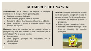 MIEMBROS DE UNA WIKI
Administrador: es el creador del espacio (o cualquier
miembro que él designe). Por lo general puede:
● Gestionar el aspecto de la wiki,
● Borrar archivos, páginas o todo el espacio,
● Bloquear la edición de una página o hacerla no editable,
● Invitar, autorizar o borrar a cualquier usuario como
miembro del espacio.
Miembros: para ser miembro de un espacio privado o
protegido hay que ser invitado o estar autorizado por el
administrador. Por lo general pueden:
● Subir archivos,
● Editar páginas (excepto las bloqueadas por el
administrador),
● Crear páginas.
Usuarios: cualquier visitante de la web
puede ser usuario, excepto en el caso de
las wikis privadas. Por lo general pueden:
● Visualizar los espacios públicos y
protegidos,
● Editar páginas y espacios públicos,
● Participar -enviando mensajes- en el
área de discusión de espacios
protegidos.
 
