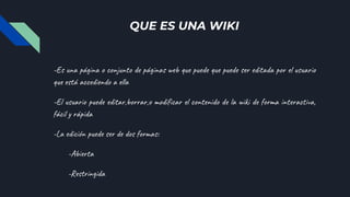 QUE ES UNA WIKI
-Es una página o conjunto de páginas web que puede que puede ser editada por el usuario
que está accediendo a ella
-El usuario puede editar,borrar,o modificar el contenido de la wiki de forma interactiva,
fácil y rápida
-La edición puede ser de dos formas:
-Abierta
-Restringida
 