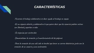 CARACTERÍSTICAS
-Favorece el trabajo colaborativo es decir ayuda al trabajo en equipo
-Es un espacio abierto y colaborativo lo que quiere decir que los usuarios podrán entrar
con libertad y aportar a esta
-Se organiza por contenidos
-Democratizan la creación y el mantenimiento de las páginas
-Para la creación de una wiki solo se tendrá que tener un correo electrónico junto con la
creación de un usuario y una contraseña
 