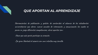 QUE APORTAN AL APRENDIZAJE
Herramientas de publicación y gestión de contenidos al alcance de los estudiantes
universitarios que abren nuevos canales de interacción y comunicación los cuales se
ponen en juego diferentes competencias, otros aportes son:
-Hace que más gente participe su creación
-Da gran libertad al usuario con una interfaz muy sencilla
 