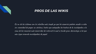 PROS DE LAS WIKIS
Es un de los sistema con la interfaz más simple ya que los usuarios podrán acudir a esta
sin necesidad de pagar un céntimo, hecho que catapulta los hechos de la inciclopedia a la
cima de los recursos más socorridos de internet lo cual a traído gran desventaja a los que
aún sigue creando enciclopedias de papel.
 