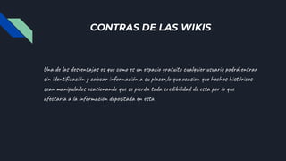 CONTRAS DE LAS WIKIS
Una de las desventajas es que como es un espacio gratuito cualquier usuario podrá entrar
sin identificación y colocar información a su placer,lo que ocasion que hechos históricos
sean manipulados ocasionando que se pierda toda credibilidad de esta por lo que
afectaría a la información depositada en esta
 