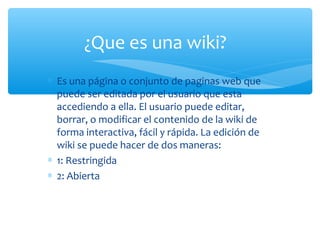∗ Es una página o conjunto de paginas web que
puede ser editada por el usuario que esta
accediendo a ella. El usuario puede editar,
borrar, o modificar el contenido de la wiki de
forma interactiva, fácil y rápida. La edición de
wiki se puede hacer de dos maneras:
∗ 1: Restringida
∗ 2: Abierta
¿Que es una wiki?
 