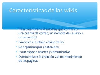 ∗ Para crear una wiki solo hay que contar con
una cuenta de correo, un nombre de usuario y
un password.
∗ Favorece el trabajo colaborativo
∗ Se organizan por contenidos
∗ Es un espacio abierto y comunicativo
∗ Democratizan la creación y el mantenimiento
de las paginas
Características de las wikis
 