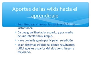∗ Permite crear y mejorar las páginas de forma
instantánea
∗ Da una gran libertad al usuario, y por medio
de una interfaz muy simple.
∗ Hace que más gente participe en su edición
∗ Es un sistemas tradicional donde resulta más
difícil que los usuarios del sitio contribuyan a
mejorarlo.
Aportes de las wikis hacia el
aprendizaje
 