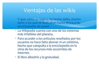 ∗ Y que, como es lógico, ha hecho daño, mucho
daño a los que se dedicaban hasta ahora a las
enciclopedias de papel.
∗ La Wikipedia cuenta con uno de los sistemas
más infalibles del planeta.
∗ Para acceder a los artículos reseñados por los
usuarios no hace falta abonar ni un céntimo,
hecho que catapulta a la enciclopedia en la
cima de los recursos más socorridos de
Internet.
∗ El libre albedrío y la gratuidad.
Ventajas de las wikis
 