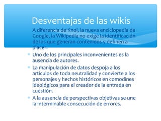 ∗ A diferencia de Knol, la nueva enciclopedia de
Google, la Wikipedia no exige la identificación
de los que generan contenidos y definen a
placer.
∗ Uno de los principales inconvenientes es la
ausencia de autores.
∗ La manipulación de datos despoja a los
artículos de toda neutralidad y convierte a los
personajes y hechos históricos en comodines
ideológicos para el creador de la entrada en
cuestión.
∗ A la ausencia de perspectivas objetivas se une
la interminable consecución de errores.
Desventajas de las wikis
 