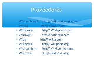 ∗ Wiki.mailxmail http//: Wiki.mailxmail.com
∗ Pbwiki http//: Pbwiki.com
∗ Wikispaces http//: Wikispaces.com
∗ Zohowiki http//: Zohowiki.com
∗ Wikia http//: wikia.com
∗ Wikipedia http//: wikipedia.org
∗ Wiki.ceritium http//: Wiki.ceritium.net
∗ Wikitravel http//: wikitravel.org
Proveedores
 