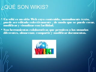 ¿QUÉ SON WIKIS?
• Un wiki es un sitio Web cuyo contenido, normalmente texto,
puede sereditado colectivamente , de modo que se puede crear,
modificary visualizarcon facilidad.
• Son herramientas colaborativas que permiten a los usuarios
diferentes, almacenar, compartiry modificardocumentos.
 