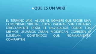 EL TÉRMINO WIKI ALUDE AL NOMBRE QUE RECIBE UNA
COMUNIDAD VIRTUAL, CUYAS PÁGINAS SON EDITADAS
DIRECTAMENTE DESDE EL NAVEGADOR, DONDE LOS
MISMOS USUARIOS CREAN, MODIFICAN, CORRIGEN O
ELIMINAN CONTENIDOS QUE, NORMALMENTE,
COMPARTEN
QUE ES UN WIKI
 