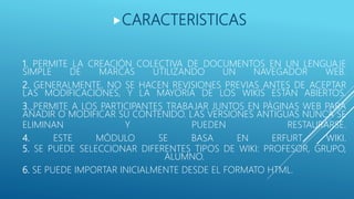 1. PERMITE LA CREACIÓN COLECTIVA DE DOCUMENTOS EN UN LENGUAJE
SIMPLE DE MARCAS UTILIZANDO UN NAVEGADOR WEB.
2. GENERALMENTE, NO SE HACEN REVISIONES PREVIAS ANTES DE ACEPTAR
LAS MODIFICACIONES, Y LA MAYORÍA DE LOS WIKIS ESTÁN ABIERTOS.
3. PERMITE A LOS PARTICIPANTES TRABAJAR JUNTOS EN PÁGINAS WEB PARA
AÑADIR O MODIFICAR SU CONTENIDO. LAS VERSIONES ANTIGUAS NUNCA SE
ELIMINAN Y PUEDEN RESTAURARSE.
4. ESTE MÓDULO SE BASA EN ERFURT WIKI.
5. SE PUEDE SELECCIONAR DIFERENTES TIPOS DE WIKI: PROFESOR, GRUPO,
ALUMNO.
6. SE PUEDE IMPORTAR INICIALMENTE DESDE EL FORMATO HTML.
CARACTERISTICAS
 