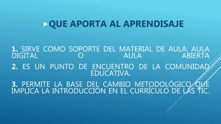 1. SIRVE COMO SOPORTE DEL MATERIAL DE AULA: AULA
DIGITAL O AULA ABIERTA
2. ES UN PUNTO DE ENCUENTRO DE LA COMUNIDAD
EDUCATIVA.
3. PERMITE LA BASE DEL CAMBIO METODOLÓGICO QUE
IMPLICA LA INTRODUCCIÓN EN EL CURRÍCULO DE LAS TIC.
QUE APORTA AL APRENDISAJE
 