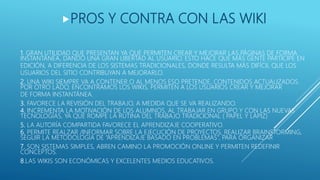 1. GRAN UTILIDAD QUE PRESENTAN YA QUE PERMITEN CREAR Y MEJORAR LAS PÁGINAS DE FORMA
INSTANTÁNEA, DANDO UNA GRAN LIBERTAD AL USUARIO. ESTO HACE QUE MÁS GENTE PARTICIPE EN
EDICIÓN, A DIFERENCIA DE LOS SISTEMAS TRADICIONALES, DONDE RESULTA MÁS DIFÍCIL QUE LOS
USUARIOS DEL SITIO CONTRIBUYAN A MEJORARLO.
2. UNA WIKI SIEMPRE VA A CONTENER O AL MENOS ESO PRETENDE, CONTENIDOS ACTUALIZADOS.
POR OTRO LADO, ENCONTRAMOS LOS WIKIS, PERMITEN A LOS USUARIOS CREAR Y MEJORAR
DE FORMA INSTANTÁNEA.
3. FAVORECE LA REVISIÓN DEL TRABAJO, A MEDIDA QUE SE VA REALIZANDO.
4. INCREMENTA LA MOTIVACIÓN DE LOS ALUMNOS, AL TRABAJAR EN GRUPO Y CON LAS NUEVAS
TECNOLOGÍAS, YA QUE ROMPE LA RUTINA DEL TRABAJO TRADICIONAL ( PAPEL Y LÁPIZ)
5. LA AUTORÍA COMPARTIDA FAVORECE EL APRENDIZAJE COOPERATIVO.
6. PERMITE REALZAR /INFORMAR SOBRE LA EJECUCIÓN DE PROYECTOS, REALIZAR BRAINSTORMING,
SEGUIR LA METODOLOGÍA DE “APRENDIZAJE BASADO EN PROBLEMAS”, PARA ORGANIZAR
7. SON SISTEMAS SIMPLES, ABREN CAMINO LA PROMOCIÓN ONLINE Y PERMITEN REDEFINIR
CONCEPTOS.
8.LAS WIKIS SON ECONÓMICAS Y EXCELENTES MEDIOS EDUCATIVOS.
PROS Y CONTRA CON LAS WIKI
 