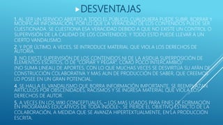1. AL SER UN SERVICIO ABIERTO A TODO EL PÚBLICO, CUALQUIERA PUEDE SUBIR, BORRAR Y
MODIFICAR INFORMACIÓN, POR LO QUE LA VERACIDAD DE LOS CONTENIDOS PUEDE SER
CUESTIONADA. SE CUESTIONA ESA VERACIDAD DEBIDO A QUE NO EXISTE UN CONTROL O
SUPERVISIÓN DE LA CALIDAD DE LOS CONTENIDOS. Y TODO ESTO PUEDE LLEVAR A UN
CIERTO VANDALISMO.
2. Y POR ÚLTIMO, A VECES, SE INTRODUCE MATERIAL QUE VIOLA LOS DERECHOS DE
AUTORÍA.
3. NO EXISTE SUPERVISIÓN DE LOS CONTENIDOS NI DE LA ASIDUA SUPERPOSICIÓN DE
ELEMENTOS ESCRITOS, O DE “COPIAR Y PEGAR”, COMO POCO INTERCAMBIO/
(NO SUMA LINEAL) DE APORTES, CON LO QUE MUCHAS VECES SE DESVIRTÚA SU AFÁN DE
CONSTRUCCIÓN COLABORATIVA Y MAS AUN DE PRODUCCIÓN DE SABER, QUE CREEMOS
LO POSEE EN UN GRAN POTENCIAL.
4. SE HALLA EL VANDALISMO QUE BORRA INFORMACIÓN IMPORTANTE, SE REEMPLAZAN
ARTÍCULOS POR OBSCENIDADES, RACISMOS Y SE INGRESA MATERIAL QUE VIOLA LOS
DERECHOS DE AUTOR.
5. A VECES EN LOS WIKI CONCEPTUALES, – LOS MAS USADOS PARA FINES DE FORMACIÓN
EN PROGRAMAS EDUCATIVOS DE TODA ÍNDOLE-, SE PIERDE EL OBJETIVO ESTRICTO DE LA
COLABORACIÓN, A MEDIDA QUE SE AVANZA HIPERTEXTUALMENTE, EN LA PRODUCCIÓN
ESCRITA.
DESVENTAJAS
 