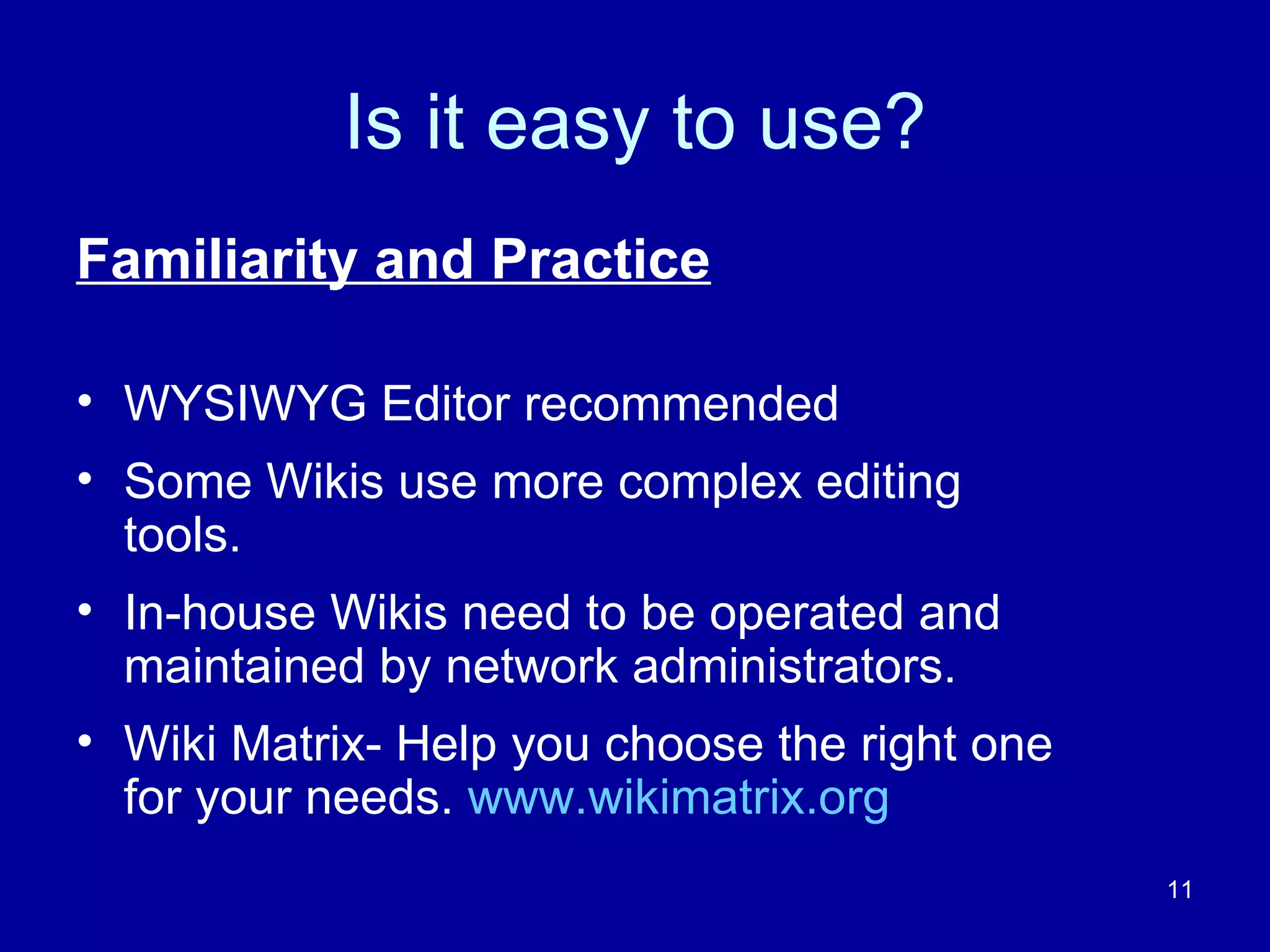 Is it easy to use? Familiarity and Practice WYSIWYG Editor recommended Some Wikis use more complex editing tools. In-house Wikis need to be operated and maintained by network administrators. Wiki Matrix- Help you choose the right one for your needs.  www.wikimatrix.org 