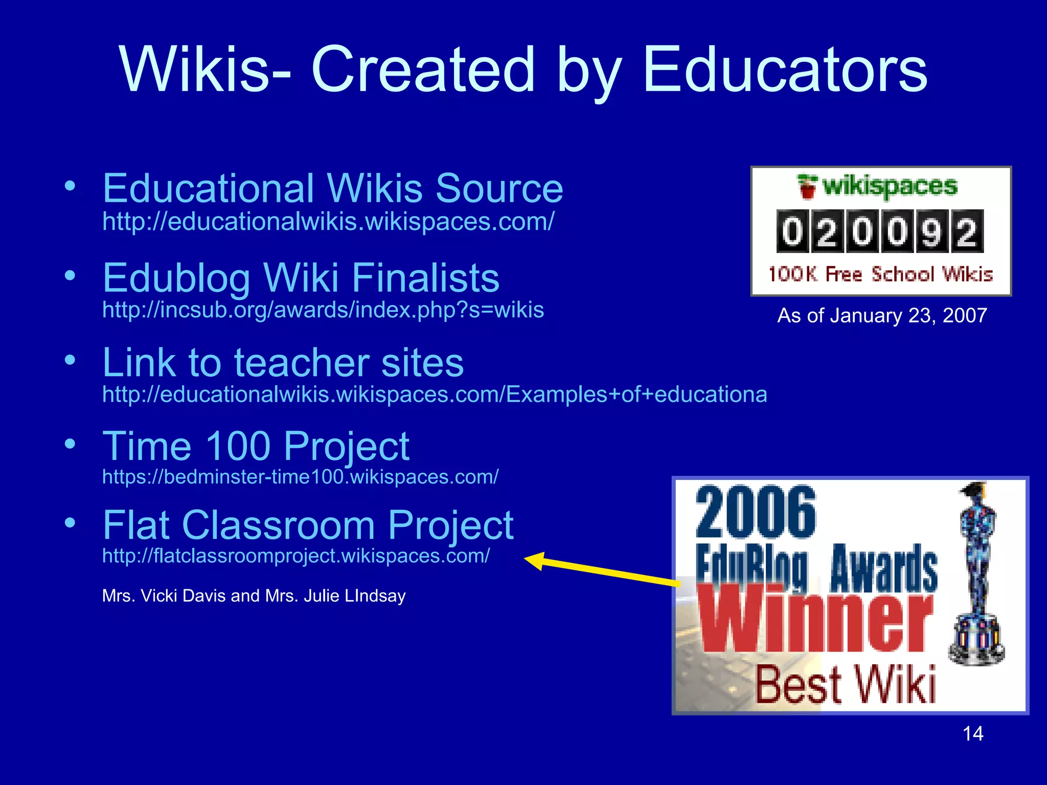 Wikis- Created by Educators Educational Wikis Source  http://educationalwikis.wikispaces.com/ Edublog Wiki Finalists  http://incsub.org/awards/index.php?s=wikis Link to teacher sites   http://educationalwikis.wikispaces.com/Examples+of+educational+wikis Time 100 Project   https://bedminster-time100.wikispaces.com/ Flat Classroom Project  http://flatclassroomproject.wikispaces.com/ Mrs. Vicki Davis and Mrs. Julie LIndsay As of January 23, 2007 