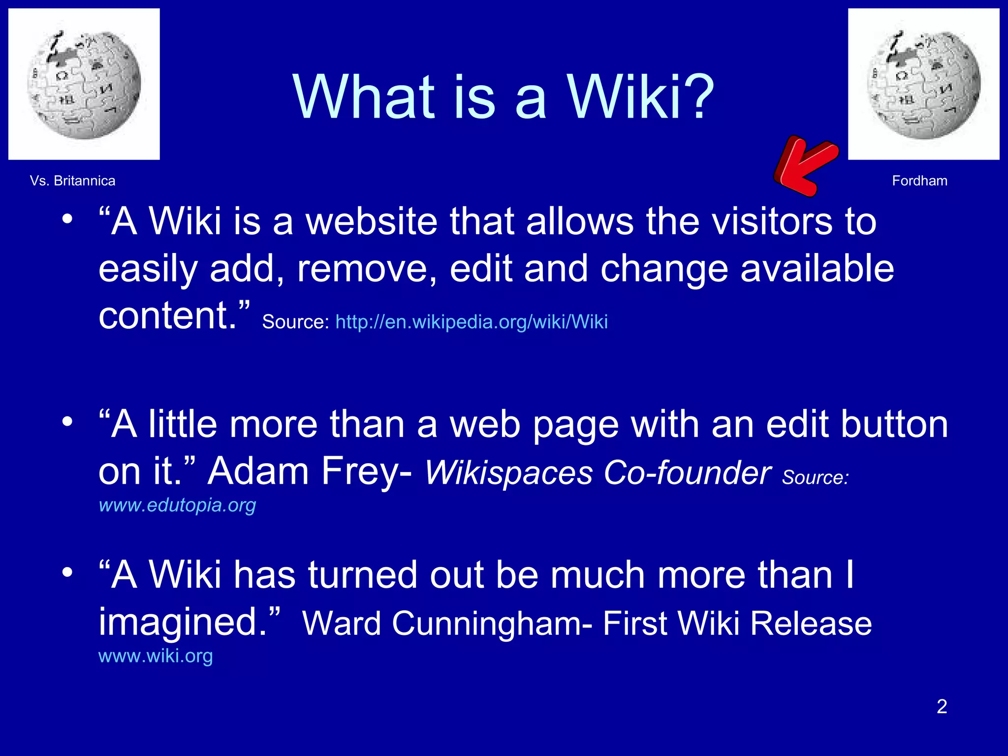 What is a Wiki? “ A Wiki is a website that allows the visitors to easily add, remove, edit and change available content.”  Source:  http://en.wikipedia.org/wiki/Wiki “ A little more than a web page with an edit button on it.” Adam Frey-  Wikispaces Co-founder   Source: www.edutopia.org “ A Wiki has turned out be much more than I imagined.”  Ward Cunningham- First Wiki Release   www.wiki.org   Fordham Vs. Britannica 