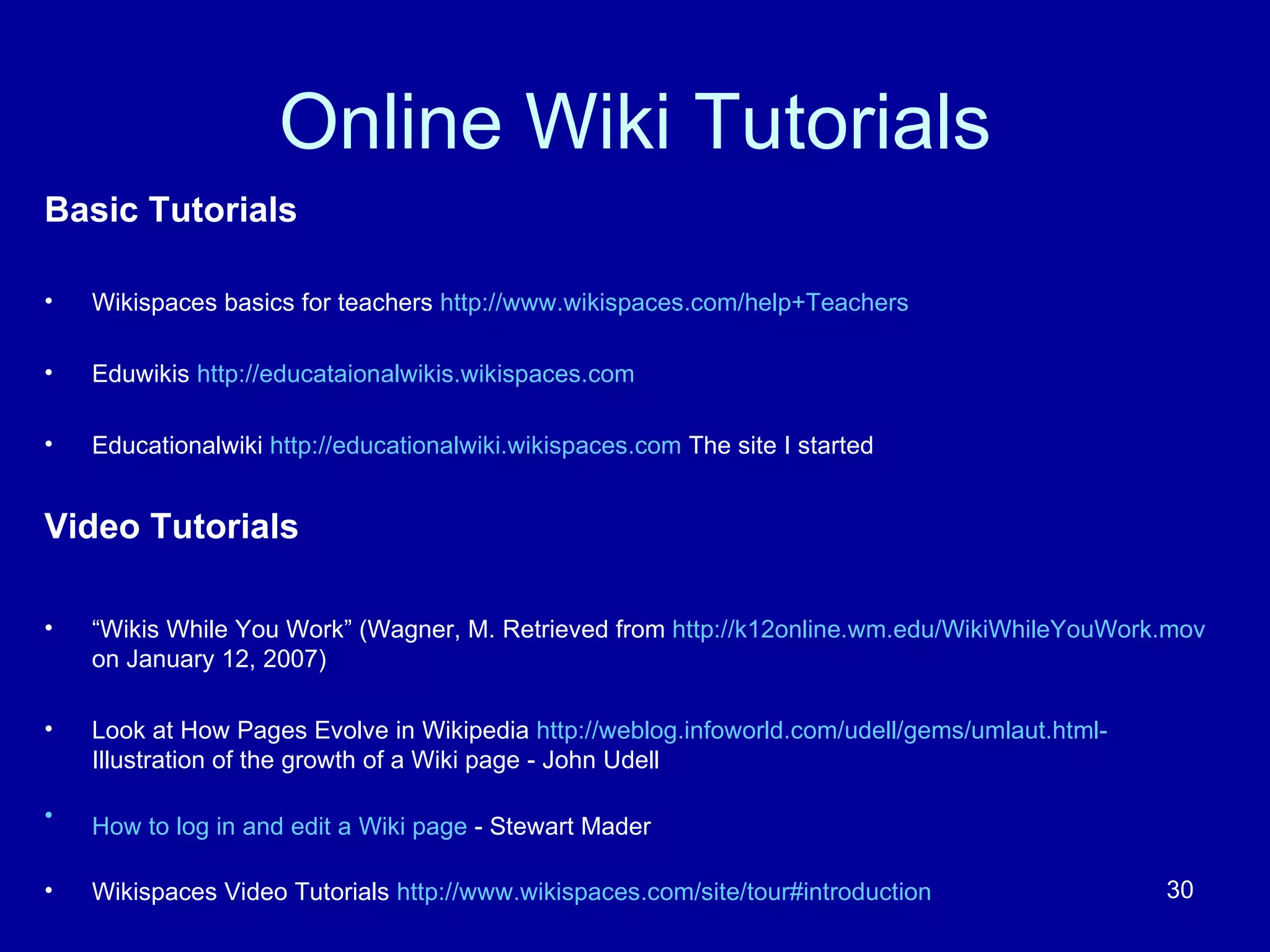 Online Wiki Tutorials Basic Tutorials Wikispaces basics for teachers  http://www.wikispaces.com/help+Teachers Eduwikis  http://educataionalwikis.wikispaces.com Educationalwiki  http://educationalwiki.wikispaces.com  The site I started Video Tutorials “ Wikis While You Work” (Wagner, M. Retrieved from  http://k12online.wm.edu/WikiWhileYouWork.mov   on January 12, 2007) Look at How Pages Evolve in Wikipedia  http://weblog.infoworld.com/udell/gems/umlaut.html-  Illustration of the growth of a Wiki page - John Udell  How to log in and edit a Wiki page  - Stewart Mader   Wikispaces Video Tutorials  http://www.wikispaces.com/site/tour#introduction 