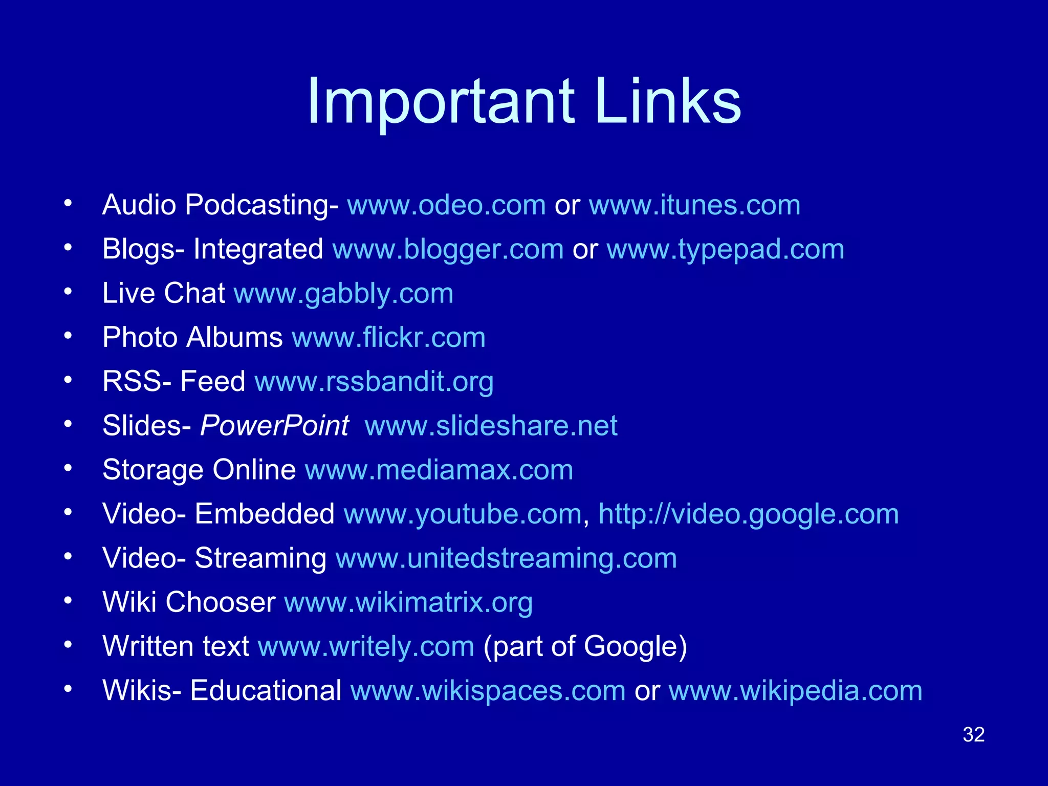 Important Links Audio Podcasting-  www.odeo.com  or  www.itunes.com Blogs- Integrated  www.blogger.com  or  www.typepad.com Live Chat  www.gabbly.com Photo Albums  www.flickr.com RSS- Feed  www.rssbandit.org Slides-  PowerPoint   www.slideshare.net   Storage Online  www.mediamax.com Video- Embedded  www.youtube.com ,  http://video.google.com Video- Streaming  www.unitedstreaming.com Wiki Chooser  www.wikimatrix.org Written text  www.writely.com  (part of Google) Wikis- Educational  www.wikispaces.com  or  www.wikipedia.com 