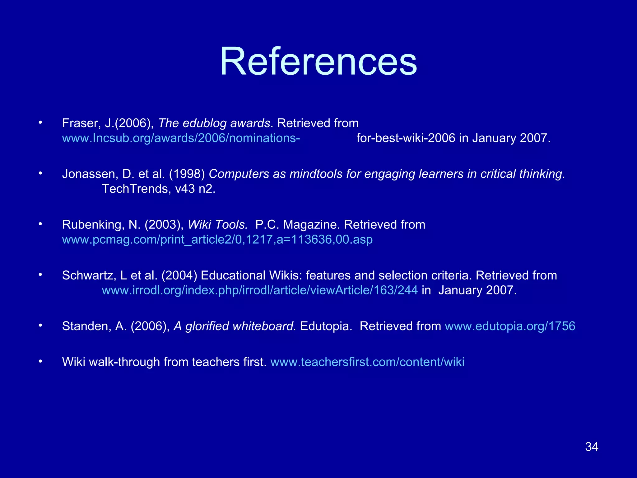 References Fraser, J.(2006),  The edublog awards . Retrieved from  www.Incsub.org/awards/2006/nominations- for-best-wiki-2006 in January 2007. Jonassen, D. et al. (1998)  Computers as mindtools for engaging learners in critical thinking.  TechTrends, v43 n2. Rubenking, N. (2003),  Wiki Tools.  P.C. Magazine. Retrieved from  www.pcmag.com/print_article2/0,1217,a=113636,00.asp Schwartz, L et al. (2004) Educational Wikis: features and selection criteria. Retrieved from  www.irrodl.org/index.php/irrodl/article/viewArticle/163/244  in  January 2007. Standen, A. (2006),  A glorified whiteboard.  Edutopia.  Retrieved from  www.edutopia.org/1756 Wiki walk-through from teachers first.  www.teachersfirst.com/content/wiki 