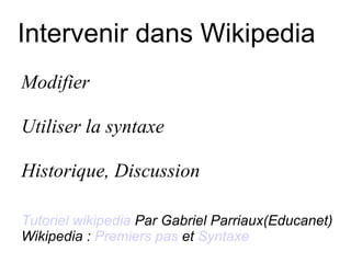 Intervenir dans Wikipedia Modifier  Utiliser la syntaxe Historique, Discussion Tutoriel wikipedia  Par Gabriel Parriaux(Educanet) Wikipedia :  Premiers pas  et  Syntaxe 