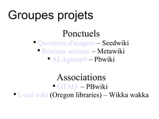 Groupes projets Ponctuels Questions d'usagers  – Seedwiki Réseaux sociaux  – Metawiki ALAgroup9  – Pbwiki Associations GTAO   – PBwiki  L-net wiki  (Oregon libraries) – Wikka wakka 