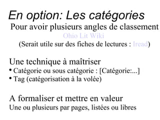 En option: Les catégories Pour avoir plusieurs angles de classement Ohio Lit Wiki   (Serait utile sur des fiches de lectures :  Iread ) Une technique à maîtriser Catégorie ou sous catégorie : [Catégorie:...] Tag (catégorisation à la volée) A formaliser et mettre en valeur Une ou plusieurs par pages, listées ou libres 