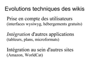 Evolutions techniques des wikis Prise en compte des utilisateurs  (interfaces wysiwyg, hébergements gratuits) Intégration  d'autres applications   (tableurs, plans, microformats)  Intégration au sein d'autres sites   (Amazon, WorldCat)  