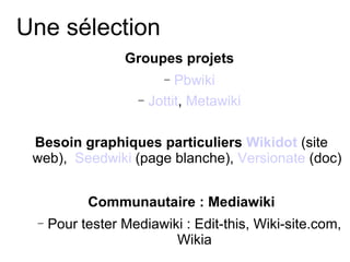 Une sélection Groupes projets   Pbwiki Jottit ,  Metawiki Besoin graphiques particuliers  Wikidot  (site web),  Seedwiki  (page blanche),  Versionate  (doc) Communautaire : Mediawiki Pour tester Mediawiki : Edit-this, Wiki-site.com, Wikia 