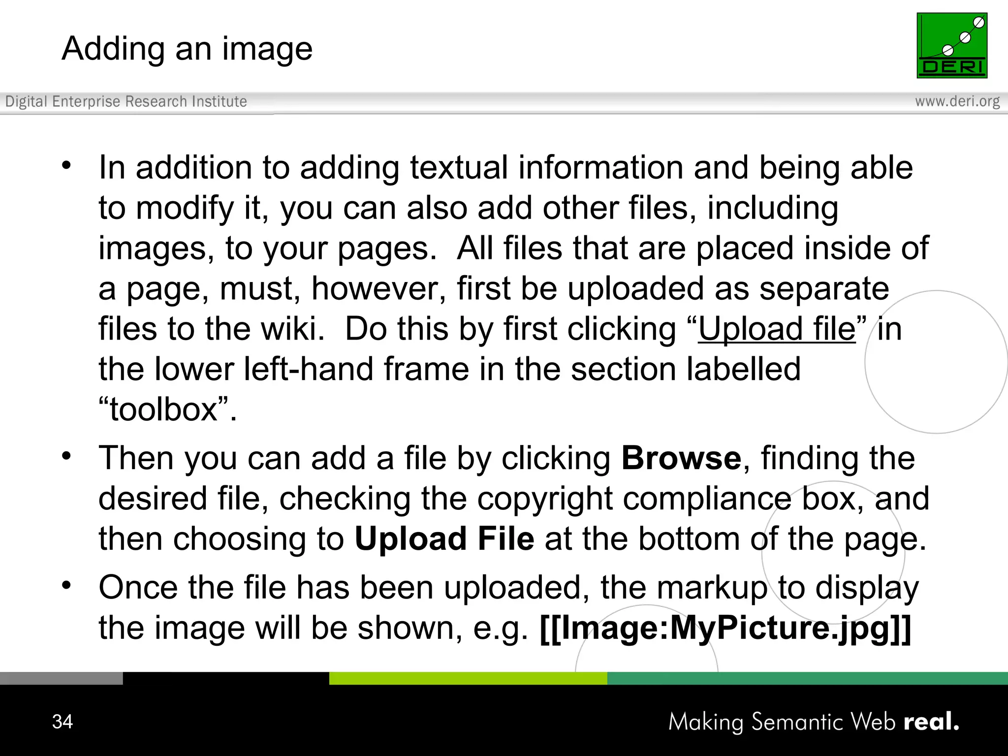 Adding an image In addition to adding textual information and being able to modify it, you can also add other files, including images, to your pages.  All files that are placed inside of a page, must, however, first be uploaded as separate files to the wiki.  Do this by first clicking “ Upload file ” in the lower left-hand frame in the section labelled “toolbox”. Then you can add a file by clicking  Browse , finding the desired file, checking the copyright compliance box, and then choosing to  Upload File  at the bottom of the page.  Once the file has been uploaded, the markup to display the image will be shown, e.g.  [[Image:MyPicture.jpg]] 