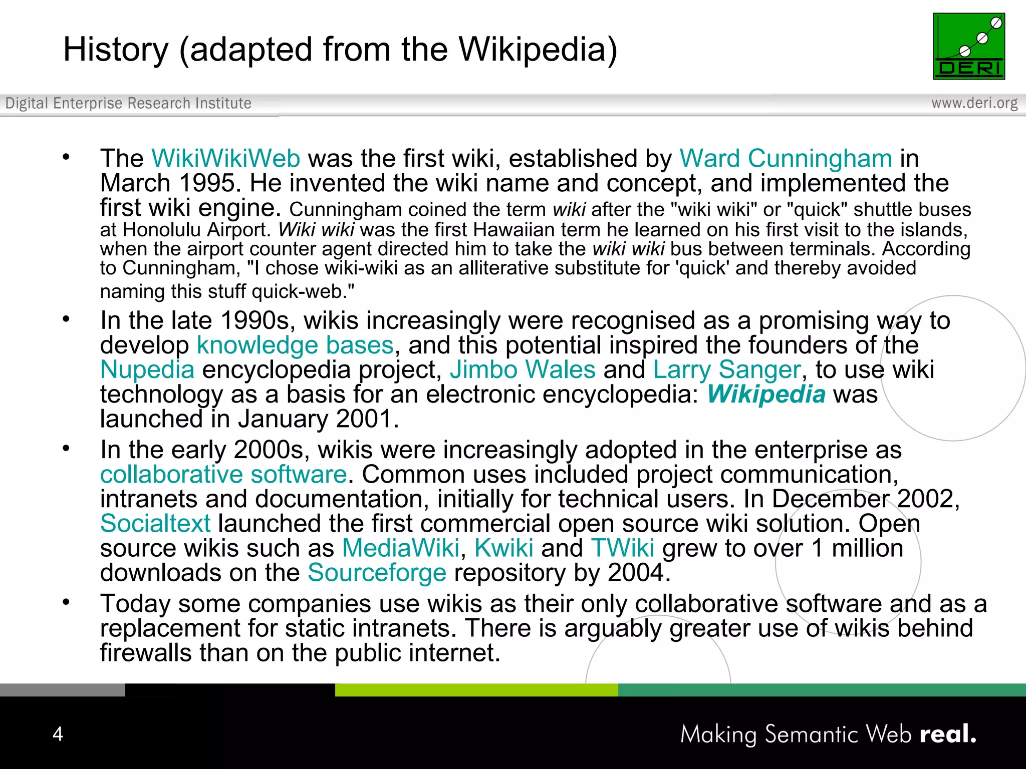 History (adapted from the Wikipedia) The  WikiWikiWeb  was the first wiki, established by  Ward Cunningham  in March 1995. He invented the wiki name and concept, and implemented the first wiki engine.  Cunningham coined the term  wiki  after the "wiki wiki" or "quick" shuttle buses at Honolulu Airport.  Wiki wiki  was the first Hawaiian term he learned on his first visit to the islands, when the airport counter agent directed him to take the  wiki wiki  bus between terminals. According to Cunningham, "I chose wiki-wiki as an alliterative substitute for 'quick' and thereby avoided naming this stuff quick-web."   In the late 1990s, wikis increasingly were recognised as a promising way to develop  knowledge bases , and this potential inspired the founders of the  Nupedia  encyclopedia project,  Jimbo  Wales  and  Larry Sanger , to use wiki technology as a basis for an electronic encyclopedia:  Wikipedia  was launched in January 2001. In the early 2000s, wikis were increasingly adopted in the enterprise as  collaborative software . Common uses included project communication, intranets and documentation, initially for technical users. In December 2002,  Socialtext  launched the first commercial open source wiki solution. Open source wikis such as  MediaWiki ,  Kwiki  and  TWiki  grew to over 1 million downloads on the  Sourceforge  repository by 2004. Today some companies use wikis as their only collaborative software and as a replacement for static intranets. There is arguably greater use of wikis behind firewalls than on the public internet. 