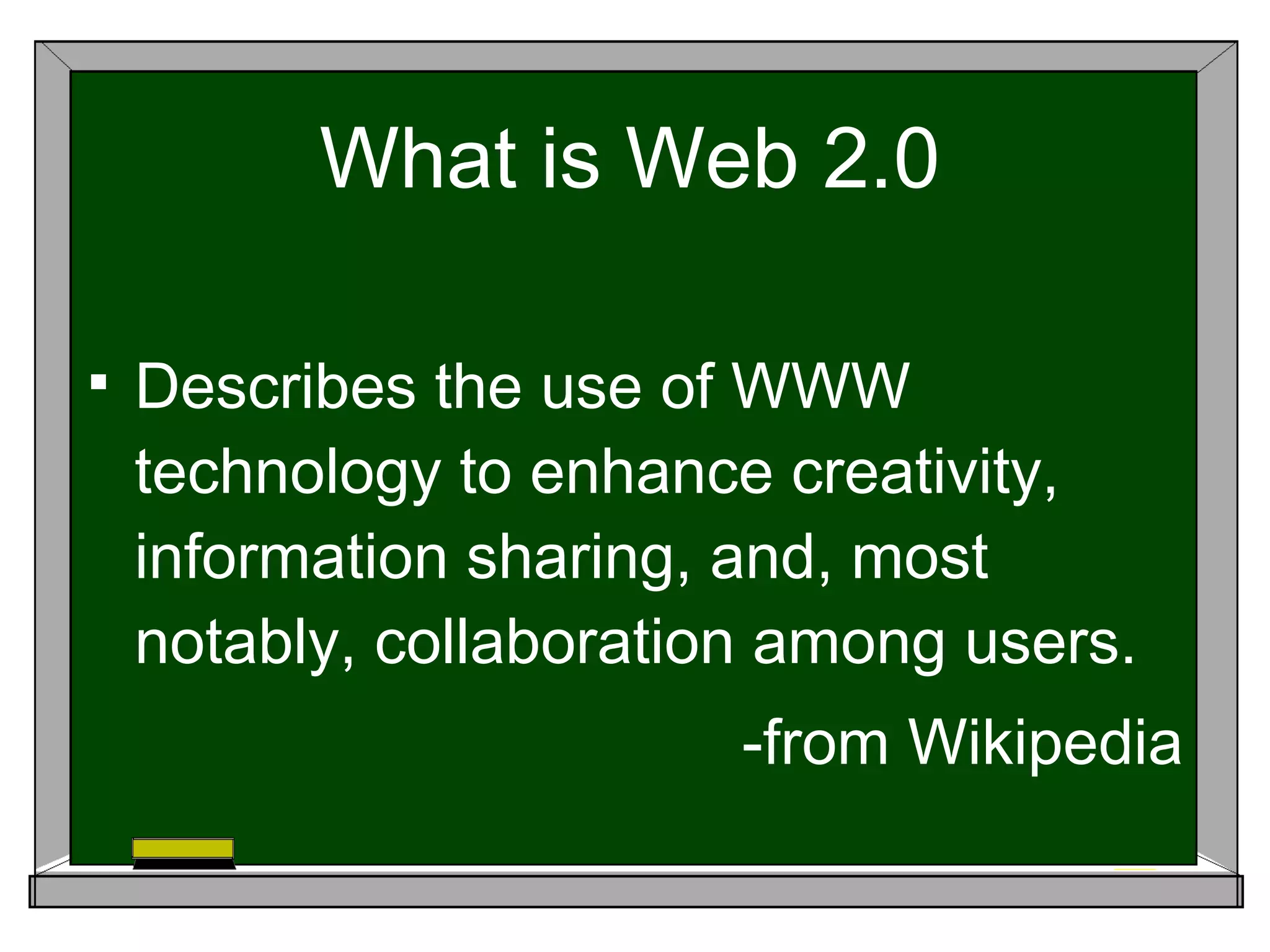 What is Web 2.0 Describes the use of WWW technology to enhance creativity, information sharing, and, most notably, collaboration among users. -from Wikipedia