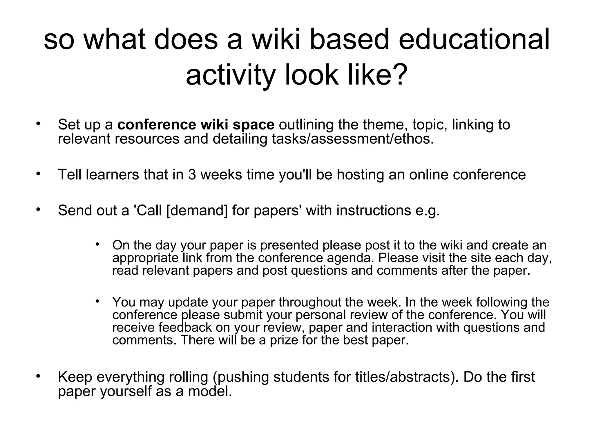 so what does a wiki based educational activity look like? Set up a  conference wiki space  outlining the theme, topic, linking to relevant resources and detailing tasks/assessment/ethos. Tell learners that in 3 weeks time you'll be hosting an online conference Send out a 'Call [demand] for papers' with instructions e.g. On the day your paper is presented please post it to the wiki and create an appropriate link from the conference agenda. Please visit the site each day, read relevant papers and post questions and comments after the paper. You may update your paper throughout the week. In the week following the conference please submit your personal review of the conference. You will receive feedback on your review, paper and interaction with questions and comments. There will be a prize for the best paper. Keep everything rolling (pushing students for titles/abstracts). Do the first paper yourself as a model. 
