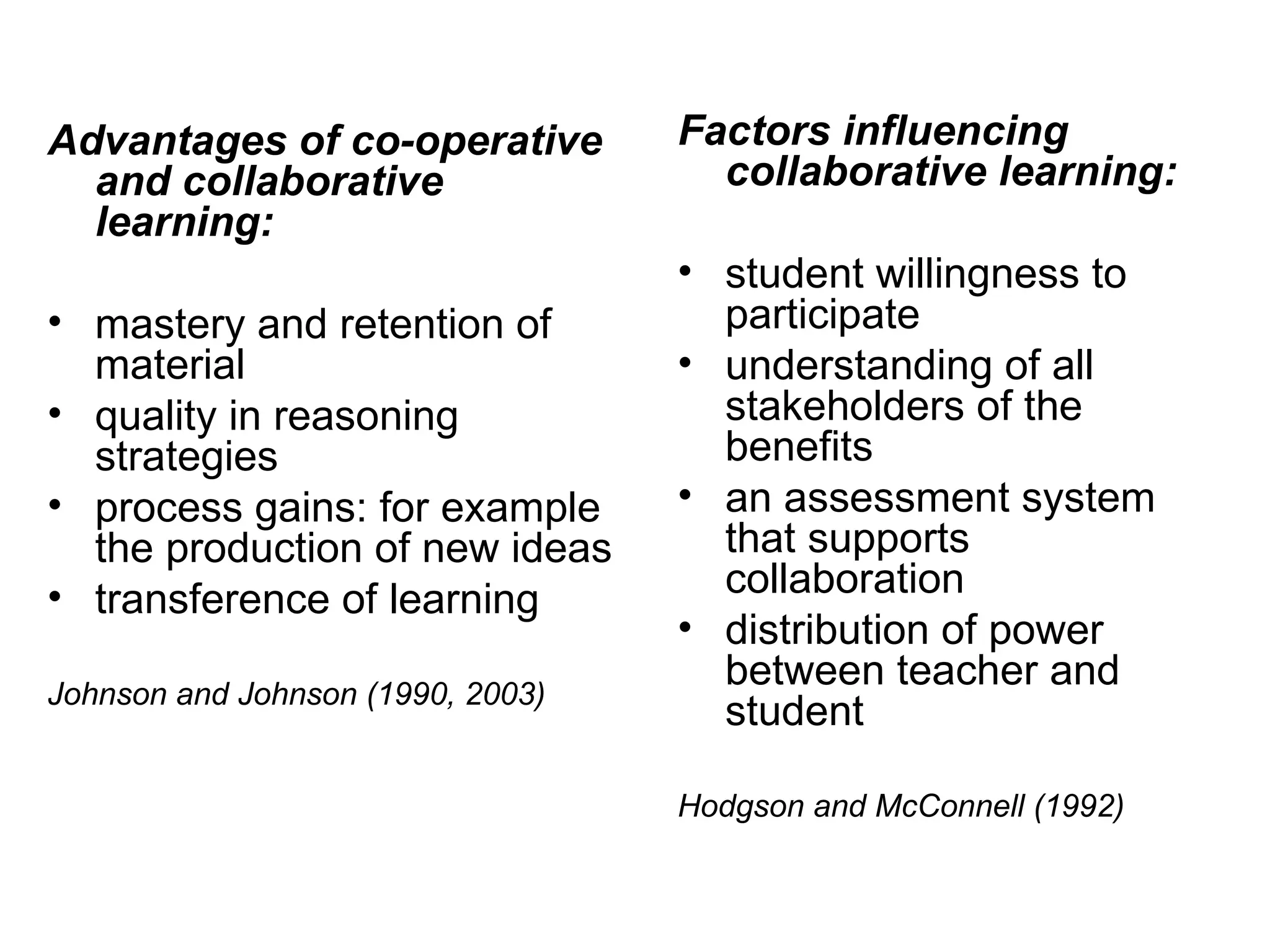 Advantages of co-operative and collaborative learning: mastery and retention of material quality in reasoning strategies process gains: for example the production of new ideas transference of learning Johnson and Johnson (1990, 2003) Factors influencing collaborative learning: student willingness to participate understanding of all stakeholders of the benefits an assessment system that supports collaboration distribution of power between teacher and student Hodgson and McConnell (1992) 