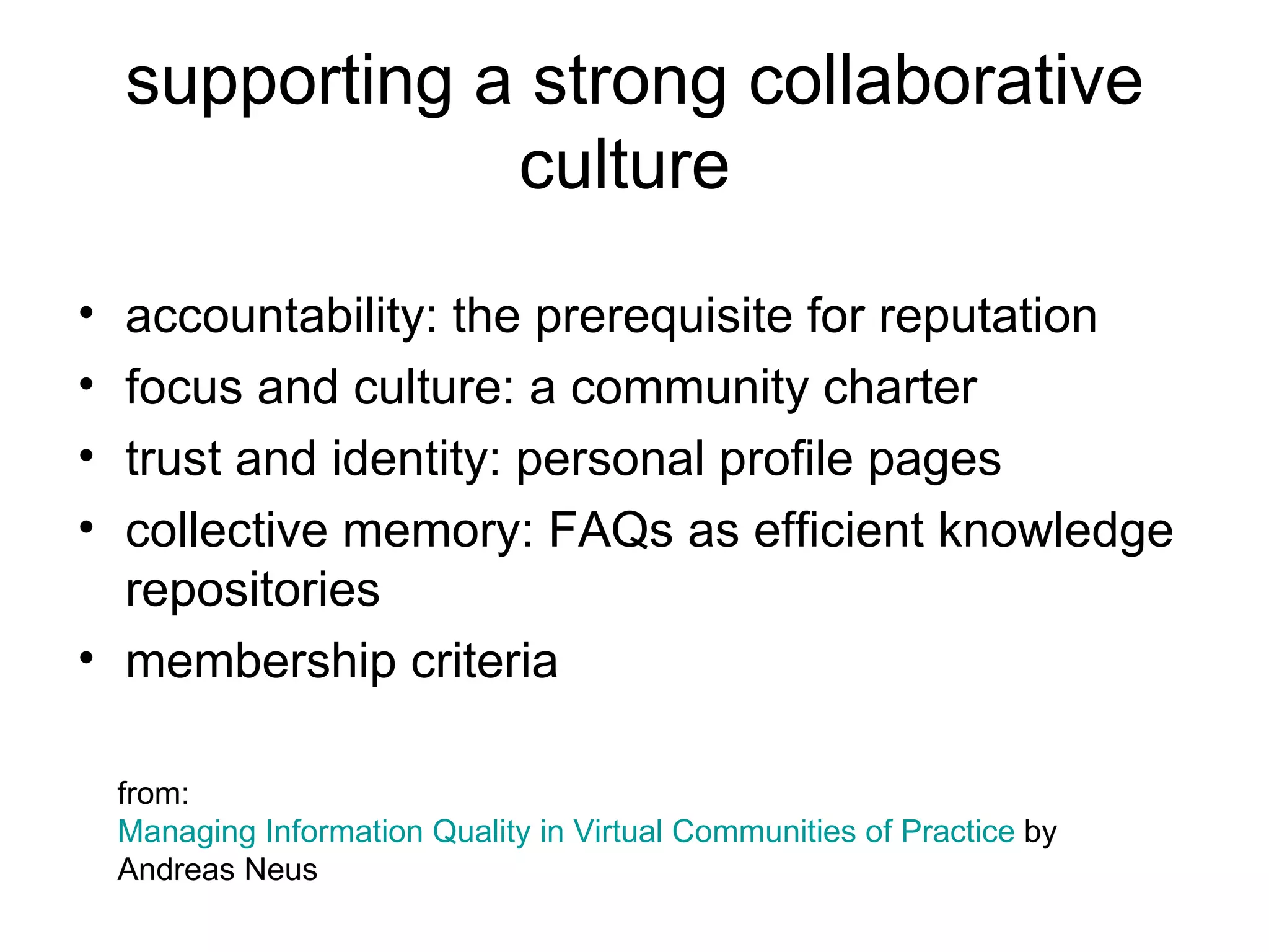 supporting a strong collaborative culture  accountability: the prerequisite for reputation focus and culture: a community charter trust and identity: personal profile pages collective memory: FAQs as efficient knowledge repositories membership criteria from:  Managing Information Quality in Virtual Communities of Practice  by Andreas Neus 