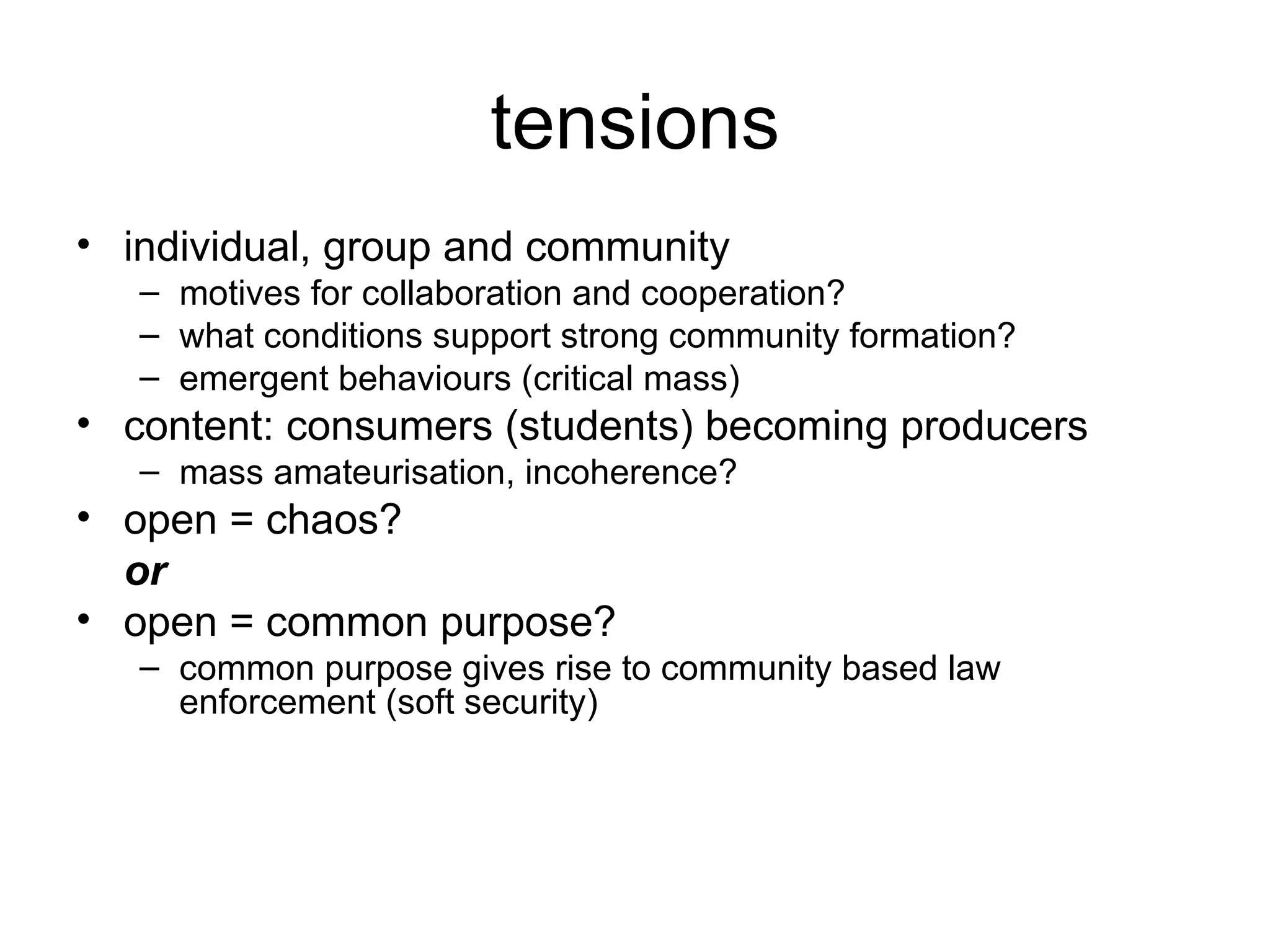 tensions individual, group and community motives for collaboration and cooperation? what conditions support strong community formation? emergent behaviours (critical mass) content: consumers (students)  becoming producers mass amateurisation, incoherence? open = chaos?  or open = common purpose? common purpose gives rise to community based law enforcement (soft security) 